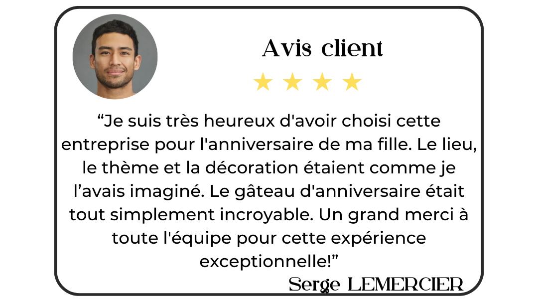 Avis client de Serge Lemercier : "Je suis très heureux d'avoir choisi cette entreprise pour l'anniversaire de ma fille. Le lieu, le thème et la décoration étaient comme je l'avais imaginé. Le gâteau d'anniversaire était tout simplement incroyable. Un grand merci à toute l'équipe pour cette expérience exceptionnelle!".
