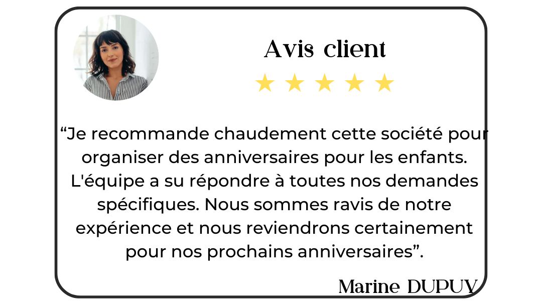 Avis client de Marine Dupuy : "Je recommande chaudement cette société pou organiser des anniversaires pour les enfants.
L'équipe a su répondre à toutes nos demandes spécifiques. Nous sommes ravis de notre expérience et nous reviendrons certainement pour nos prochains anniversaires".