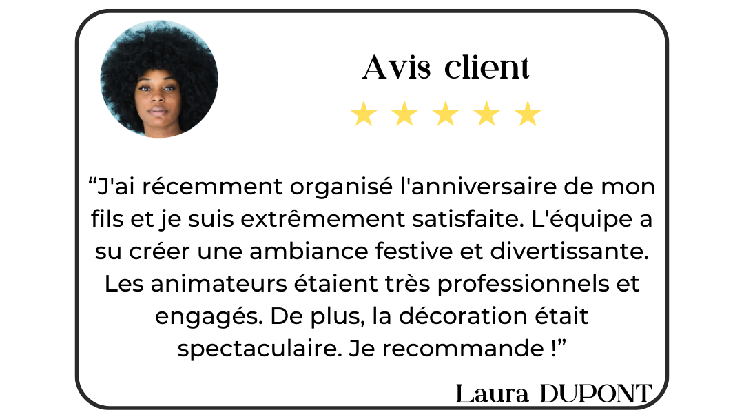 Avis client de Laura Dupont : "J'ai récemment organisé l'anniversaire de mon fils et je suis extrêmement satisfaite. L'équipe a su créer une ambiance festive et divertissante. Les animateurs étaient très professionnels et engagés. De plus, la décoration était spectaculaire. Je recommande !".